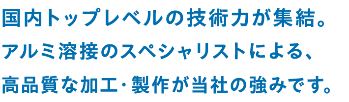 国内トップレベルの技術力が集結。アルミ溶接のスペシャリストによる、高品質な加工・製作が当社の強みです。