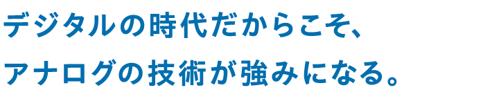 デジタルの時代だからこそ、アナログの技術が強みになる。