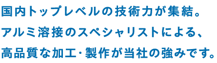 国内トップレベルの技術力が集結。アルミ溶接のスペシャリストによる、高品質な加工・製作が当社の強みです。