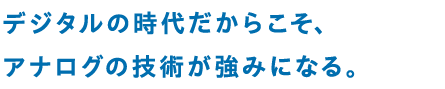 デジタルの時代だからこそ、アナログの技術が強みになる。